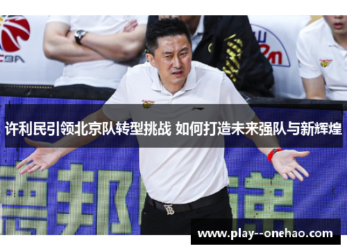 许利民引领北京队转型挑战 如何打造未来强队与新辉煌