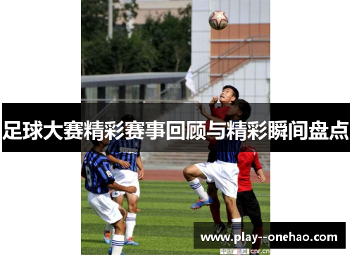 足球大赛精彩赛事回顾与精彩瞬间盘点 足球大赛精彩赛事回顾与精彩瞬间盘点