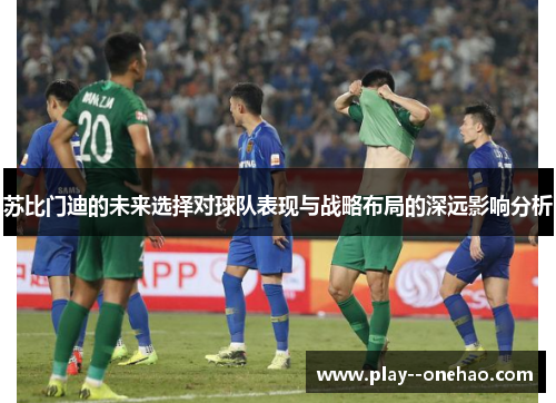 苏比门迪的未来选择对球队表现与战略布局的深远影响分析 苏比门迪的未来选择对球队表现与战略布局的深远影响分析