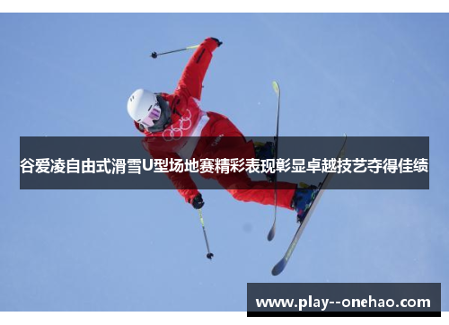 谷爱凌自由式滑雪U型场地赛精彩表现彰显卓越技艺夺得佳绩
