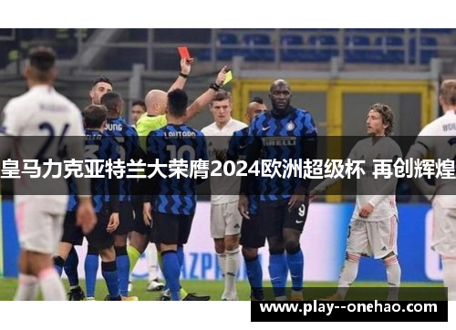 皇马力克亚特兰大荣膺2024欧洲超级杯 再创辉煌