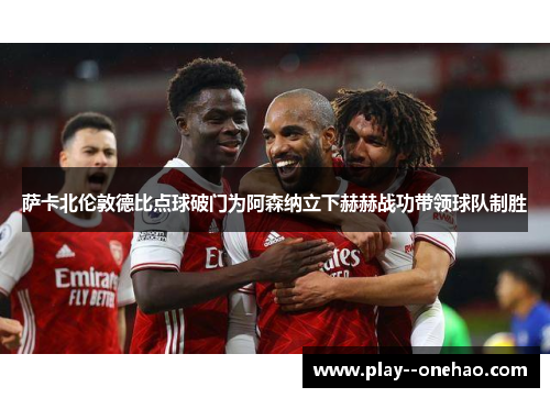 萨卡北伦敦德比点球破门为阿森纳立下赫赫战功带领球队制胜