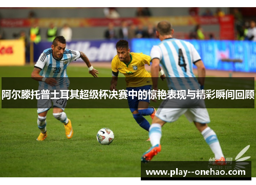 阿尔滕托普土耳其超级杯决赛中的惊艳表现与精彩瞬间回顾