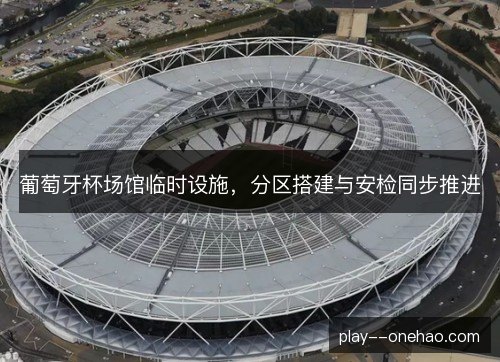 葡萄牙杯场馆临时设施，分区搭建与安检同步推进